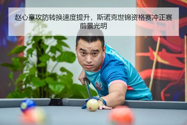 赵心童攻防转换速度提升，斯诺克世锦资格赛冲正赛前景光明